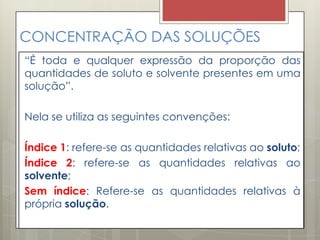 CONCENTRAÇÃO DAS SOLUÇÕES
“É toda e qualquer expressão da proporção das
quantidades de soluto e solvente presentes em uma
solução”.
Nela se utiliza as seguintes convenções:
Índice 1: refere-se as quantidades relativas ao soluto;
Índice 2: refere-se as quantidades relativas ao
solvente;
Sem índice: Refere-se as quantidades relativas à
própria solução.
 