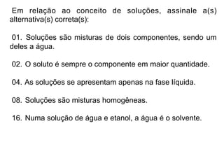 Em relação ao conceito de soluções, assinale a(s)
alternativa(s) correta(s):

 01. Soluções são misturas de dois componentes, sendo um
deles a água.

02. O soluto é sempre o componente em maior quantidade.

04. As soluções se apresentam apenas na fase líquida.

08. Soluções são misturas homogêneas.

16. Numa solução de água e etanol, a água é o solvente.
 