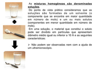 As misturas homogêneas são denominadas
soluções.
 Do ponto de vista prático consideramos que as
soluções são formadas de um solvente (o
componente que se encontra em maior quantidade
em número de mols) e um ou mais solutos
(componentes em menor quantidade em número de
mols).
 Em uma solução, o material que constitui o soluto
pode ser dividido em partículas que apresentam
diâmetro médio igual ou inferior a 10 Å e as seguintes
características:

Ø  Não podem ser observadas nem com a ajuda de
um ultramicroscópio.
 