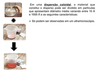 Em uma dispersão coloidal, o material que
constitui o disperso pode ser dividido em partículas
que apresentam diâmetro médio variando entre 10 Å
e 1000 Å e as seguintes características:

Ø  Só podem ser observadas em um ultramicroscópio.
 