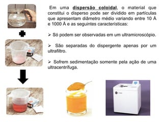 Em uma dispersão coloidal, o material que
constitui o disperso pode ser dividido em partículas
que apresentam diâmetro médio variando entre 10 Å
e 1000 Å e as seguintes características:

Ø  Só podem ser observadas em um ultramicroscópio.

Ø  São separadas do dispergente apenas por um
ultrafiltro.

Ø  Sofrem sedimentação somente pela ação de uma
ultracentrífuga.
 