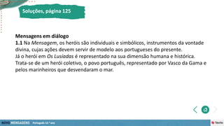 Soluções, página 125
Mensagens em diálogo
1.1 Na Mensagem, os heróis são individuais e simbólicos, instrumentos da vontade
divina, cujas ações devem servir de modelo aos portugueses do presente.
Já o herói em Os Lusíadas é representado na sua dimensão humana e histórica.
Trata-se de um herói coletivo, o povo português, representado por Vasco da Gama e
pelos marinheiros que desvendaram o mar.
 
