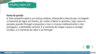 Soluções, página 124
Ponto de partida
1. Esta campanha apela a um esforço coletivo, reforçando a ideia de que «é chegado
o momento de seguir em frente», de «voltar a liderar o caminho», hoje, como no
passado, quando Portugal «conquistou o mar» e marcou indelevelmente o «Ser
português», a identidade nacional. É o momento de «largar a pausa e carregar
no play», é o momento de voltar a ser Portugal.
 