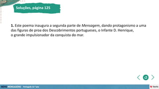 1. Este poema inaugura a segunda parte de Mensagem, dando protagonismo a uma
das figuras de proa dos Descobrimentos portugueses, o Infante D. Henrique,
o grande impulsionador da conquista do mar.
Soluções, página 125
 