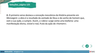 2. O primeiro verso destaca a conceção messiânica da História presente em
Mensagem: a obra é o resultado da vontade de Deus e do sonho do homem que,
com a sua ação, a cumpre. Assim, a «obra» surge como uma teofania: uma
manifestação divina, visível e real, fruto da ação do «homem».
Soluções, página 125
 