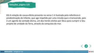 2.1 A relação de causa-efeito presente no verso 1 é ilustrada pela referência à
predestinação do Infante, que age impelido por uma missão que o transcende, pois
é um agente da vontade divina, um dos heróis eleitos por Deus para cumprir o Seu
projeto de unidade da Terra, através da conquista do mar.
Soluções, página 125
 