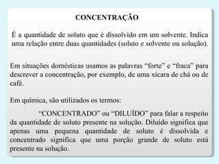 É a quantidade de soluto que é dissolvido em um solvente. Indica uma relação entre duas quantidades (soluto e solvente ou solução).  Em situações domésticas usamos as palavras “forte” e “fraca” para descrever a concentração, por exemplo, de uma xícara de chá ou de café.  CONCENTRAÇÃO  Em química, são utilizados os termos: “ CONCENTRADO” ou “DILUÍDO” para falar a respeito da quantidade de soluto presente na solução. Diluído significa que apenas uma pequena quantidade de soluto é dissolvida e concentrado significa que uma porção grande de soluto está presente na solução.  
