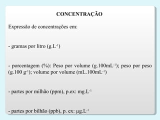 Expressão de concentrações em:   - gramas por litro (g.L -1 )   - porcentagem (%): Peso por volume (g.100mL -1 ); peso por peso (g.100 g -1 ); volume por volume (mL.100mL -1 )   - partes por milhão (ppm), p.ex: mg.L -1   - partes por bilhão (ppb), p. ex: µg.L -1 CONCENTRAÇÃO  