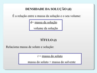 DENSIDADE DA SOLUÇÃO (d) É a relação entre a massa da solução e o seu volume: d=  massa da solução volume da solução TÍTULO ( t ) Relaciona massa de soluto e solução: t  =  massa do soluto massa do soluto + massa do solvente 