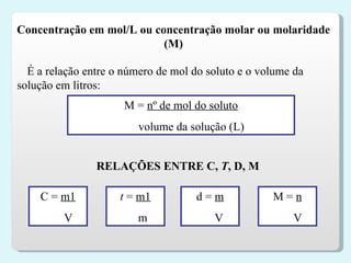 Concentração em mol/L ou concentração molar ou molaridade (M) É a relação entre o número de mol do soluto e o volume da solução em litros: M   =  nº de mol do soluto volume da solução (L) RELAÇÕES ENTRE C,  T , D, M C   =  m1 V t  =  m1 m d   =  m V M =  n V 