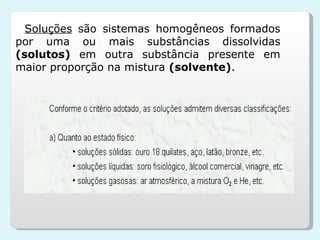 Soluções   são sistemas homogêneos formados por uma ou mais substâncias dissolvidas  (solutos)  em outra substância presente em maior proporção na mistura  (solvente) . 