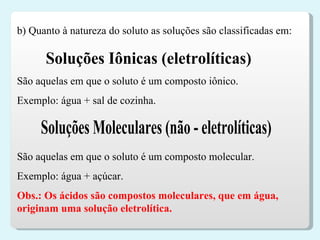 Soluções Iônicas (eletrolíticas) São aquelas em que o soluto é um composto iônico. Exemplo: água + sal de cozinha. Soluções Moleculares (não - eletrolíticas) São aquelas em que o soluto é um composto molecular. Exemplo: água + açúcar. Obs.: Os ácidos são compostos moleculares, que em água, originam uma solução eletrolítica.  b) Quanto à natureza do soluto as soluções são classificadas em: 