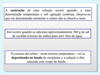 O excesso do soluto - nesta mesma temperatura - vai se  depositando no fundo  do recipiente e a solução é dita saturada com corpo de fundo.     A  saturação  de uma solução ocorre quando, a uma determinada temperatura e sob agitação contínua, observa-se que em determinado momento o soluto não se dissolve mais.  Isto ocorre quando se adiciona aproximadamente 360 g de sal de cozinha (cloreto de sódio) puro em1 litro de água.  