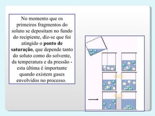 No momento que os primeiros fragmentos do soluto se depositam no fundo do recipiente, diz-se que foi atingido o  ponto de saturação , que depende tanto do soluto como do solvente, da temperatura e da pressão - esta última é importante quando existem gases envolvidos no processo.   