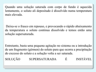 Quando uma solução saturada com corpo de fundo é aquecida lentamente, o soluto ali depositado é dissolvido numa temperatura mais elevada. Deixa-se o frasco em repouso, e provocando o rápido abaixamento da temperatura o soluto continua dissolvido e temos então uma solução supersaturada. Entretanto, basta uma pequena agitação no sistema ou a introdução de um fragmento (gérmen) do soluto para que ocorra a precipitação do excesso do soluto e a solução volta a ser saturada.  SOLUÇÃO SUPERSATURADA É INSTÁVEL 