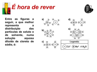 É hora de rever
Entre as figuras a
seguir, a que melhor
representa           a
distribuição       das
partículas de soluto e
de solvente, numa
solução        aquosa
diluída de cloreto de
sódio, é:
 