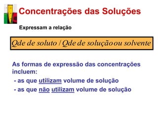 Concentrações das Soluções
  Expressam a relação


Qde de soluto / Qde de solução ou solvente

As formas de expressão das concentrações
incluem:
 - as que utilizam volume de solução
 - as que não utilizam volume de solução
 