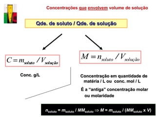 Concentrações que envolvem volume de solução


            Qde. de soluto / Qde. de solução




C msoluto / Vsolução                 M          nsoluto / Vsolução

     Conc. g/L                       Concentração em quantidade de
                                      matéria / L ou conc. mol / L
                                     É a “antiga” concentração molar
                                       ou molaridade


                 nsoluto = msoluto / MMsoluto    M = msoluto / (MMsoluto x V)
 