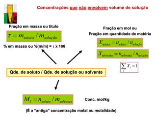 Concentrações que não envolvem volume de solução



  Fração em massa ou título                      Fração em mol ou
                                          Fração em quantidade de matéria
      msoluto / msolução
                                               X soluto     nsoluto / nsolução
% em massa ou %(m/m) = x 100
                                               X solvente    nsolvente / nsolução

                                                                    Xi 1
                                                                i
  Qde. de soluto / Qde. de solução ou solvente




         Ml     nsoluto / msolvente     Conc. mol/kg

          (É a “antiga” concentração molal ou molalidade)
 