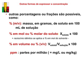 Outras formas de expressar a concentração



• outras porcentagens ou frações são possíveis,
  como:
  % (m/v): massa, em gramas, de soluto em 100
     mL de solução
  % em mol ou % molar do soluto: Xsoluto x 100
   - raciocínio idêntico se aplica a % em mol do solvente -
  % em volume ou % (v/v): Vsoluto/Vsolução x 100

  ppm : partes por milhão ( = mg/L ou mg/kg)
 