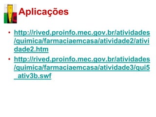 Aplicações

• http://rived.proinfo.mec.gov.br/atividades
  /quimica/farmaciaemcasa/atividade2/ativi
  dade2.htm
• http://rived.proinfo.mec.gov.br/atividades
  /quimica/farmaciaemcasa/atividade3/qui5
  _ativ3b.swf
 