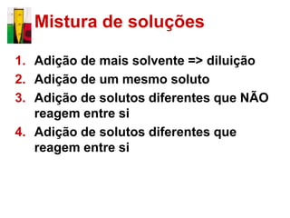 Mistura de soluções

1. Adição de mais solvente => diluição
2. Adição de um mesmo soluto
3. Adição de solutos diferentes que NÃO
   reagem entre si
4. Adição de solutos diferentes que
   reagem entre si
 
