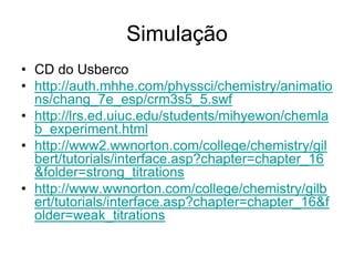 Simulação
• CD do Usberco
• http://auth.mhhe.com/physsci/chemistry/animatio
  ns/chang_7e_esp/crm3s5_5.swf
• http://lrs.ed.uiuc.edu/students/mihyewon/chemla
  b_experiment.html
• http://www2.wwnorton.com/college/chemistry/gil
  bert/tutorials/interface.asp?chapter=chapter_16
  &folder=strong_titrations
• http://www.wwnorton.com/college/chemistry/gilb
  ert/tutorials/interface.asp?chapter=chapter_16&f
  older=weak_titrations
 