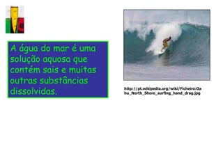 A água do mar é uma
solução aquosa que
contém sais e muitas
outras substâncias
dissolvidas.           http://pt.wikipedia.org/wiki/Ficheiro:Oa
                       hu_North_Shore_surfing_hand_drag.jpg
 