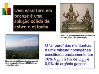 Uma escultura em
         bronze é uma
         solução sólida de
         cobre e estanho.
                                               http://pt.wikipedia.org/wiki/Ficheiro:Shi
                                               va_and_Uma_14th_century.jpg




                                       O “ar puro” das montanhas
                                       é uma mistura homogênea
                                       constituída basicamente por
http://www.publicdomainpictures.net/
                                       78% N2(g) ; 21% de O2(g) e
view-image.php?image=1831&picture
=mountain-view                         0,9% de argônio gasoso.
 