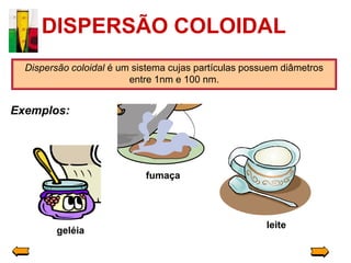 DISPERSÃO COLOIDAL
  Dispersão coloidal é um sistema cujas partículas possuem diâmetros
                         entre 1nm e 100 nm.


Exemplos:




                            fumaça




                                                       leite
         geléia
 