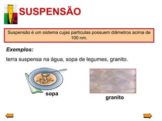 SUSPENSÃO
Suspensão é um sistema cujas partículas possuem diâmetros acima de
                             100 nm.

Exemplos:
terra suspensa na água, sopa de legumes, granito.




                 sopa
                                             granito
 