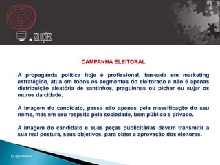 CAMPANHA ELEITORAL
A propaganda política hoje é profissional, baseada em marketing
estratégico, atua em todos os segmentos do eleitorado e não é apenas
distribuição aleatória de santinhos, praguinhas ou pichar ou sujar os
muros da cidade.
A imagem do candidato, passa não apenas pela massificação do seu
nome, mas em seu respeito pela sociedade, bem público e privado.
A imagem do candidato e suas peças publicitárias devem transmitir a
sua real postura, seus objetivos, para obter a aprovação dos eleitores.
by @kidfreitas
 