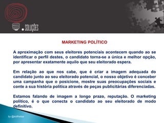 MARKETING POLÍTICO
A aproximação com seus eleitores potenciais acontecem quando ao se
identificar o perfil destes, o candidato torna-se a única e melhor opção,
por apresentar exatamente aquilo que seu eleitorado espera.
Em relação ao que nos cabe, que é criar a imagem adequada do
candidato junto ao seu eleitorado potencial, o nosso objetivo é conceber
uma campanha que o posicione, mostre suas preocupações sociais e
conte a sua história política através de peças publicitárias diferenciadas.
Estamos falando de imagem a longo prazo, reputação. O marketing
político, é o que conecta o candidato ao seu eleitorado de modo
definitivo.
by @kidfreitas
 