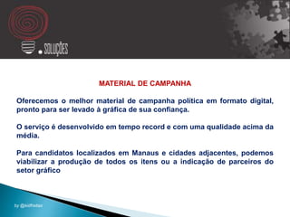 MATERIAL DE CAMPANHA
Oferecemos o melhor material de campanha política em formato digital,
pronto para ser levado à gráfica de sua confiança.
O serviço é desenvolvido em tempo record e com uma qualidade acima da
média.
Para candidatos localizados em Manaus e cidades adjacentes, podemos
viabilizar a produção de todos os itens ou a indicação de parceiros do
setor gráfico
by @kidfreitas
 