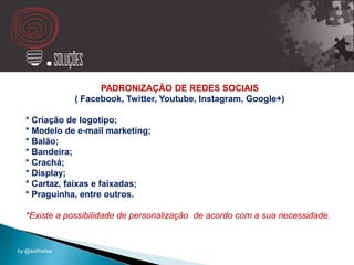 PADRONIZAÇÃO DE REDES SOCIAIS
( Facebook, Twitter, Youtube, Instagram, Google+)
* Criação de logotipo;
* Modelo de e-mail marketing;
* Balão;
* Bandeira;
* Crachá;
* Display;
* Cartaz, faixas e faixadas;
* Praguinha, entre outros.
*Existe a possibilidade de personalização de acordo com a sua necessidade.
by @kidfreitas
 