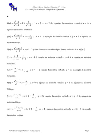 Ficha de Apoio ao Estudo da Matemática A – 11º ano
Tema: Soluções Assíntotas. Simplificar expressões.
Ficha Estruturada pela Professora Ana Paula Lopes Pág.1
1.
4
1
2
2


x
x
4
5
2
x
; e são equações das assíntotas verticais e é a
equação da assíntota horizontal.
1
12


x
xx
1
1
x
; é equação da assíntota vertical e é a equação da
assíntota oblíqua.
1
22


x
xx
; O gráfico é uma reta não há qualquer tipo de assíntota.
4
2
2


x
x
2
1
x
; é equação da assíntota vertical e é a equação da assíntota
horizontal.
1
2


x
x
1
1
x
; é equação da assíntota vertical e é a equação da assíntota
horizontal.
2
3
1
x
x 
2
1
x
; é equação da assíntota vertical e é a equação da assíntota
Oblíqua.
2
32


x
xx
2
5
x
; é equação da assíntota vertical e é a equação da
assíntota oblíqua.
1
33 2


x
xx
1
7
x
; é equação da assíntota vertical e é a equação
da assíntota oblíqua.
 