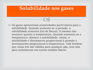 Solubilidade nos gases

                          
 Os gases apresentam propriedades particulares para a
  solubilidade. Quando aumenta-se a pressão, a
  solubilidade aumenta (Lei de Henry). O mesmo não
  acontece quanto à temperatura. Quando aumenta-se a
  temperatura, diminui a solubilidade. Assim, a
  solubilidade é diretamente proporcional à pressão e
  inversamente proporcional à temperatura. Vale lembrar
  que essas leis são válidas para qualquer gás, mas não
  para substâncias em outros estados físicos
 