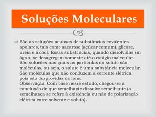 Soluções Moleculares
            
 São as soluções aquosas de substâncias covalentes
  apolares, tais como sacarose (açúcar comum), glicose,
  uréia e álcool. Essas substâncias, quando dissolvidas em
  água, se desagregam somente até o estágio molecular.
  São soluções nas quais as partículas do soluto são
  moléculas, ou seja, o soluto é uma substância molecular.
  São moléculas que não conduzem a corrente elétrica,
  pois são desprovidas de íons.
  Observação: Com base nesse estudo, chegou-se à
  conclusão de que semelhante dissolve semelhante (a
  semelhança se refere à existência ou não de polarização
  elétrica entre solvente e soluto).
 