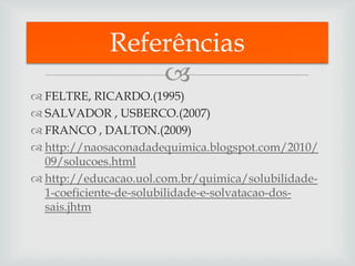 Referências
                 
 FELTRE, RICARDO.(1995)
 SALVADOR , USBERCO.(2007)
 FRANCO , DALTON.(2009)
 http://naosaconadadequimica.blogspot.com/2010/
  09/solucoes.html
 http://educacao.uol.com.br/quimica/solubilidade-
  1-coeficiente-de-solubilidade-e-solvatacao-dos-
  sais.jhtm
 
