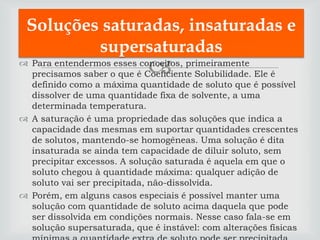 Soluções saturadas, insaturadas e
         supersaturadas
                             
 Para entendermos esses conceitos, primeiramente
  precisamos saber o que é Coeficiente Solubilidade. Ele é
  definido como a máxima quantidade de soluto que é possível
  dissolver de uma quantidade fixa de solvente, a uma
  determinada temperatura.
 A saturação é uma propriedade das soluções que indica a
  capacidade das mesmas em suportar quantidades crescentes
  de solutos, mantendo-se homogêneas. Uma solução é dita
  insaturada se ainda tem capacidade de diluir soluto, sem
  precipitar excessos. A solução saturada é aquela em que o
  soluto chegou à quantidade máxima: qualquer adição de
  soluto vai ser precipitada, não-dissolvida.
 Porém, em alguns casos especiais é possível manter uma
  solução com quantidade de soluto acima daquela que pode
  ser dissolvida em condições normais. Nesse caso fala-se em
  solução supersaturada, que é instável: com alterações físicas
 