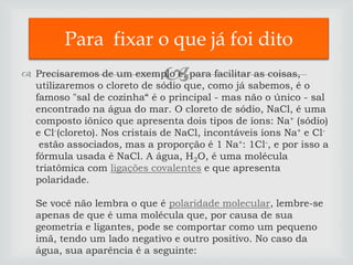 Para fixar o que já foi dito
                              
 Precisaremos de um exemplo e, para facilitar as coisas,
  utilizaremos o cloreto de sódio que, como já sabemos, é o
  famoso "sal de cozinha“ é o principal - mas não o único - sal
  encontrado na água do mar. O cloreto de sódio, NaCl, é uma
  composto iônico que apresenta dois tipos de íons: Na+ (sódio)
  e Cl-(cloreto). Nos cristais de NaCl, incontáveis íons Na+ e Cl-
   estão associados, mas a proporção é 1 Na+: 1Cl-, e por isso a
  fórmula usada é NaCl. A água, H2O, é uma molécula
  triatômica com ligações covalentes e que apresenta
  polaridade.

   Se você não lembra o que é polaridade molecular, lembre-se
   apenas de que é uma molécula que, por causa de sua
   geometria e ligantes, pode se comportar como um pequeno
   imã, tendo um lado negativo e outro positivo. No caso da
   água, sua aparência é a seguinte:
 