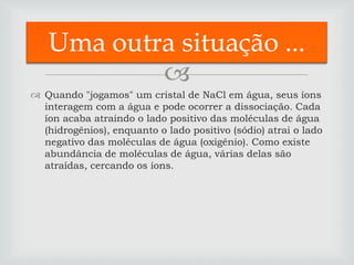 Uma outra situação ...
           
 Quando "jogamos" um cristal de NaCl em água, seus íons
  interagem com a água e pode ocorrer a dissociação. Cada
  íon acaba atraindo o lado positivo das moléculas de água
  (hidrogênios), enquanto o lado positivo (sódio) atrai o lado
  negativo das moléculas de água (oxigênio). Como existe
  abundância de moléculas de água, várias delas são
  atraídas, cercando os íons.
 