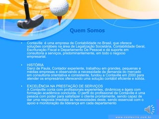 QuemSomosContaville  é uma empresa de Contabilidade no Brasil, que oferece soluções contábeis na área de Legalização Societária, Contabilidade Geral, Escrituração Fiscal e Departamento De Pessoal e dá suporte em consultoria a serviços, predominantemente, em todo o negocio empresarial.HISTÓRIADarci de Paula, Contador experiente, trabalhou em grandes, pequenas e médias empresas e observando a necessidade da demanda do mercado em consultoria orientativa e consistente, fundou a Contaville em 2000 para atender os empresários oferecendo uma solução contábil eficiente e sólida.EXCELÊNCIA NA PRESTAÇÃO DE SERVIÇOSA Contaville conta com profissionais experientes, dinâmicos e ágeis com formação acadêmica concluída. O perfil do profissional da Contaville é uma pessoa com poder para satisfazer o cliente prontamente, sendo capaz de dar uma resposta imediata às necessidades deste, sendo essencial com o apoio e monitoração da liderança em cada departamentowww.contaville.com.br
