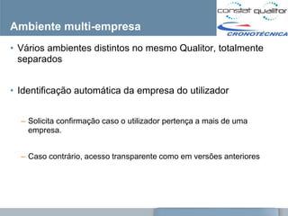 Ambiente multi-empresa
• Vários ambientes distintos no mesmo Qualitor, totalmente
  separados


• Identificação automática da empresa do utilizador


  – Solicita confirmação caso o utilizador pertença a mais de uma
    empresa.


  – Caso contrário, acesso transparente como em versões anteriores
 