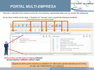 PORTAL MULTI-EMPRESA
Quando o utilizador tiver acesso a mais de uma empresa, aparecerão abas com os nomes das empresas.

Ao se clicar nestas outras abas, o Qualitor irá ―chavear‖ para o portal da empresa escolhida.
                             ( cada empresa tem seu próprio portal)




 A aba em foco, e a descrição no roda-pé, informam
    em que empresa o utilizador realizou o login.

           Quando se entra numa empresa os cadastros só valem para aquela empresa que se entrou,
                              ou seja, são independentes, por empresa.
 