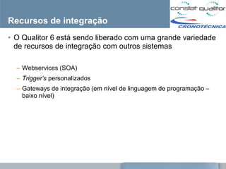 Recursos de integração
• O Qualitor 6 está sendo liberado com uma grande variedade
  de recursos de integração com outros sistemas

  – Webservices (SOA)
  – Trigger’s personalizados
  – Gateways de integração (em nível de linguagem de programação –
    baixo nível)
 