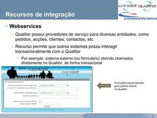 Recursos de integração
• Webservices
  – Qualitor possui provedores de serviço para diversas entidades, como
    pedidos, acções, clientes, contactos, etc
  – Recurso permite que outros sistemas possa interagir
    transacionalmente com o Qualitor
    • Por exemplo: sistema externo (ou formulário) abrindo chamados
      diretamente no Qualitor, de forma transacional



                                                        Formulário personalizado
                                                        gera pedido directo
                                                        no Qualitor
 