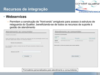 Recursos de integração
• Webservices
  – Permitem a construção de ―front-ends‖ amigáveis para acesso à estrutura de
    retaguarda do Qualitor, beneficiando-se de todos os recursos de suporte à
    gestão de atendimento




               Formulários personalizados para atendimento a consumidores
 