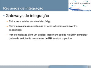 Recursos de integração

• Gateways de integração
 – Entradas e saídas em nível de código
 – Permitem o acesso a sistemas externos diversos em eventos
   específicos
 – Por exemplo: ao abrir um pedido, inserir um pedido no ERP; consultar
   dados de solicitante no sistema de RH ao abrir o pedido
 