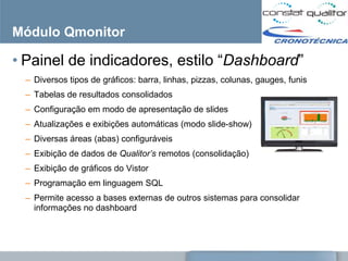 Módulo Qmonitor

• Painel de indicadores, estilo ―Dashboard‖
 – Diversos tipos de gráficos: barra, linhas, pizzas, colunas, gauges, funis
 – Tabelas de resultados consolidados
 – Configuração em modo de apresentação de slides
 – Atualizações e exibições automáticas (modo slide-show)
 – Diversas áreas (abas) configuráveis
 – Exibição de dados de Qualitor’s remotos (consolidação)
 – Exibição de gráficos do Vistor
 – Programação em linguagem SQL
 – Permite acesso a bases externas de outros sistemas para consolidar
   informações no dashboard
 